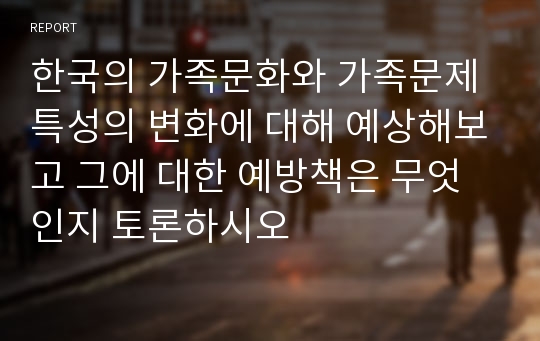 한국의 가족문화와 가족문제 특성의 변화에 대해 예상해보고 그에 대한 예방책은 무엇인지 토론하시오