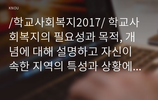 /학교사회복지2017/ 학교사회복지의 필요성과 목적, 개념에 대해 설명하고 자신이 속한 지역의 특성과 상황에 이를 적용하여, 학교사회복지의 구체적인 필요성, 대상과 내용, 가능한 방법을 제안하시오.