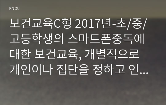 보건교육C형 2017년-초/중/고등학생의 스마트폰중독에 대한 보건교육, 개별적으로 개인이나 집단을 정하고 인구 사회적 특성을 상세히 기술,그린의 PRECEDE-PROCEED 모형을 적용하여 작성,한 시간분량의 학습지도계획서-보건교육4C형 초중고등학생의 스마트폰중독