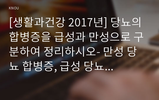 [생활과건강 2017년] 당뇨의 합병증을 급성과 만성으로 구분하여 정리하시오- 만성 당뇨 합병증, 급성 당뇨 합병증 2) 제2형 당뇨병환자를 위한 식이요법과 운동요법을 중심으로 교육 자료를 구성해보시오