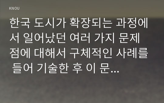 한국 도시가 확장되는 과정에서 일어났던 여러 가지 문제점에 대해서 구체적인 사례를 들어 기술한 후 이 문제가 왜 중요한 사회문제로 취급되어야 하며 어떤 방식으로 해결돌 수 있을지에 대해서 논하시오 -2017년 한국사회문제C형 방송대