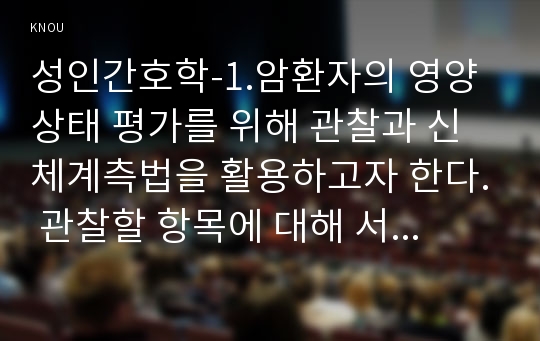 성인간호학-1.암환자의 영양상태 평가를 위해 관찰과 신체계측법을 활용하고자 한다. 관찰할 항목에 대해 서술하시오.신체계측법별로 절차와 정상치를 제시하시오.2.대장암으로 장루를 보유하게 된 환자와 가족에게 퇴원 시 제공해야 할 장루 간호교육 내용을 구체적으로 제시하고  장루를 보유한 환자에게 나타날 수 있는 심리사회적 문제와 이에 대한 대처방안에 대해 서술하