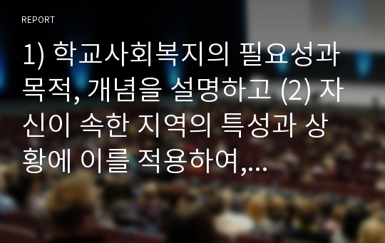 1) 학교사회복지의 필요성과 목적, 개념을 설명하고 (2) 자신이 속한 지역의 특성과 상황에 이를 적용하여, 학교사회복지의 구체적인 필요성, 대상과 내용, 가능한 방법을