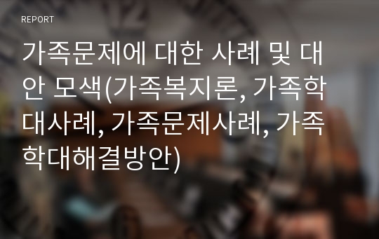 가족문제에 대한 사례 및 대안 모색(가족복지론, 가족학대사례, 가족문제사례, 가족학대해결방안)