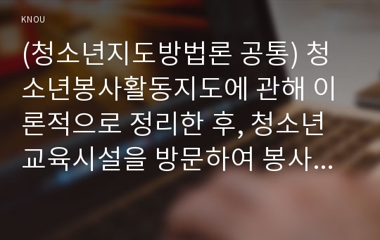 (청소년지도방법론 공통) 청소년봉사활동지도에 관해 이론적으로 정리한 후, 청소년교육시설을 방문하여 봉사활동지도 프로그램과 방법 등에 관한 자료를 수집하여 정리하고 정리한 봉사활동 프로그램과 지도방법에 대해 평가하시오