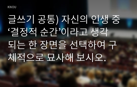 글쓰기 공통) 자신의 인생 중 ‘결정적 순간’이라고 생각되는 한 장면을 선택하여 구체적으로 묘사해 보시오.