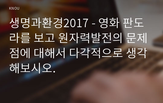 생명과환경2017 - 영화 판도라를 보고 원자력발전의 문제점에 대해서 다각적으로 생각해보시오.