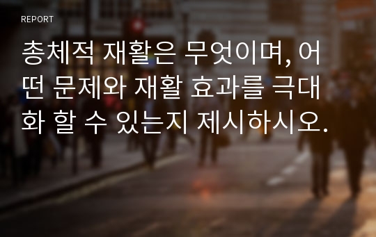 총체적 재활은 무엇이며, 어떤 문제와 재활 효과를 극대화 할 수 있는지 제시하시오.