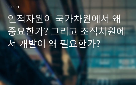 인적자원이 국가차원에서 왜 중요한가? 그리고 조직차원에서 개발이 왜 필요한가?