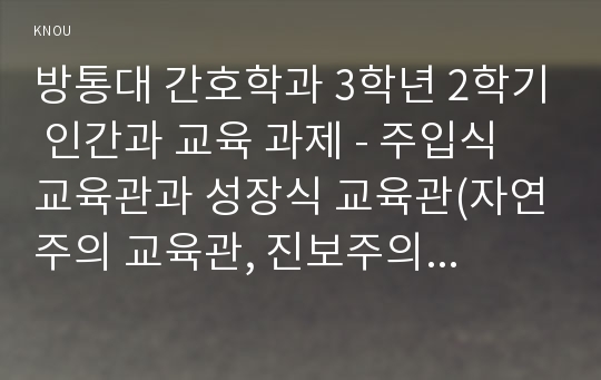 방통대 간호학과 3학년 2학기 인간과 교육 과제 - 주입식 교육관과 성장식 교육관(자연주의 교육관, 진보주의 교육관, 실존주의 교육관)을 비교․설명하고, 그 교육적 시사점을 논하시오.