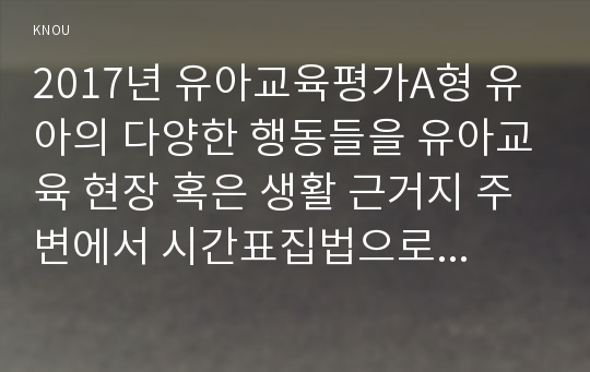 2017년 유아교육평가A형 유아의 다양한 행동들을 유아교육 현장 혹은 생활 근거지 주변에서 시간표집법으로 관찰하여 분석하고자 한다 유아교육평가4A 교재 196페이지에 있는 기록방법에 근거하여(시간표집법) 시간표집법 관찰기록지를 만든 후 관찰기록지에 근거하여 관찰을 실시하고 관찰과정과 방법, 관찰행동의 해석, 시사점 등을 제시한 후 제출하시오