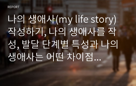 나의 생애사(my life story) 작성하기, 나의 생애사를 작성, 발달 단계별 특성과 나의 생애사는 어떤 차이점과 공통점이 있는지 자신의 생각 기술(학자 인용)