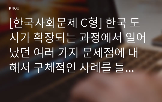 [한국사회문제 C형] 한국 도시가 확장되는 과정에서 일어났던 여러 가지 문제점에 대해서 구체적인 사례를 들어 기술한 후, 이 문제가 왜 중요한 사회문제로 취급되어야 하며 어떤 방식으로 해결될 수 있을지에 대해서 논하시오.