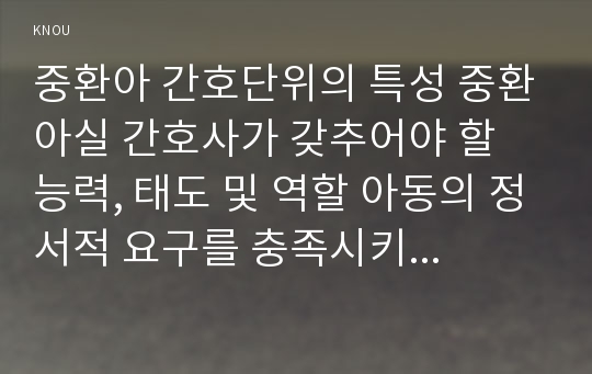 중환아 간호단위의 특성 중환아실 간호사가 갖추어야 할 능력, 태도 및 역할 아동의 정서적 요구를 충족시키는 데 도움이 되는 간호중재 고위험모아간호학 2017년 죽음을 앞둔 아동과 의사소통할 때 유념해야 할 점 아동간호 시 고려해야 할 윤리적인 문제들과 해결방안 그리고 아동간호사의 역할 고위험모아간호학3공통 레포트