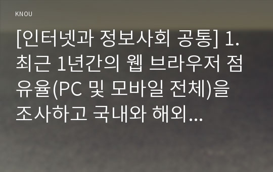 [인터넷과 정보사회 공통] 1. 최근 1년간의 웹 브라우저 점유율(PC 및 모바일 전체)을 조사하고 국내와 해외 웹 브라우저 점유율이 다른 이유를 분석하시오. 2. 최근 이슈로 떠오르고 있는 AR 및 VR에 필요한 HMD 기기(예 이큘러스 리프트, hTC 바이브, 플레이스테이션 VR 등) 2가지를 조사(또는 사용) 해보고 특징과 장단점을 서술하시오.