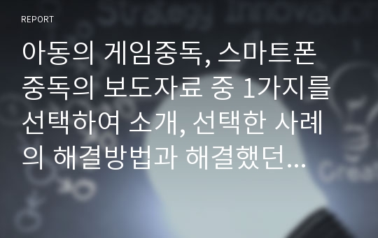 아동의 게임중독, 스마트폰 중독의 보도자료 중 1가지를 선택하여 소개, 선택한 사례의 해결방법과 해결했던 사례(자신의 아이, 주위아이)가 있으면 자세히 작성하시오