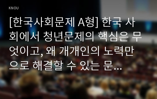 [한국사회문제 A형] 한국 사회에서 청년문제의 핵심은 무엇이고, 왜 개개인의 노력만으로 해결할 수 있는 문제가 아니라 매우 중요한 사회문제로 다루어져야 하는지에 대해 구체적인 사례를 들어가면서 논하시오.