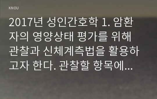 2017년 성인간호학 1. 암환자의 영양상태 평가를 위해 관찰과 신체계측법을 활용하고자 한다. 관찰할 항목에 대해 서술하시오. 또한 신체계측법별로 절차와 정상치를 제시하시오 2. 대장암으로 장루를 보유하게 된 환자와 가족에게 퇴원 시 제공해야할 장루 간호교육 내용, 장루를 보유한 환자에게 나타날 수 있는 심리사회적 문제와 이에 대한 대처방안