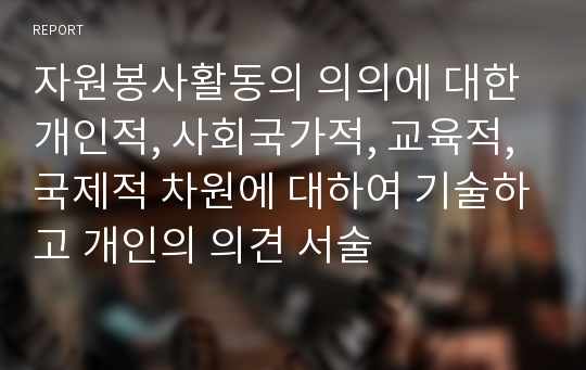 자원봉사활동의 의의에 대한 개인적, 사회국가적, 교육적, 국제적 차원에 대하여 기술하고 개인의 의견 서술