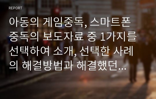 아동의 게임중독, 스마트폰 중독의 보도자료 중 1가지를 선택하여 소개, 선택한 사례의 해결방법과 해결했던 사례(자신의 아이, 주위아이)가 있으면 자세히 작성하시오