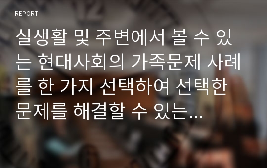 실생활 및 주변에서 볼 수 있는 현대사회의 가족문제 사례를 한 가지 선택하여 선택한 문제를 해결할 수 있는 가족복지 정책 및 가족치료 서비스 방안을 제시하고 이에 대해 기술하세요