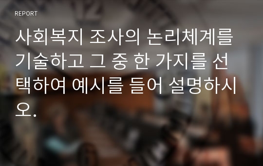 사회복지 조사의 논리체계를 기술하고 그 중 한 가지를 선택하여 예시를 들어 설명하시오.