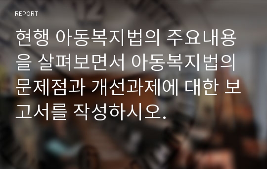 현행 아동복지법의 주요내용을 살펴보면서 아동복지법의 문제점과 개선과제에 대한 보고서를 작성하시오.