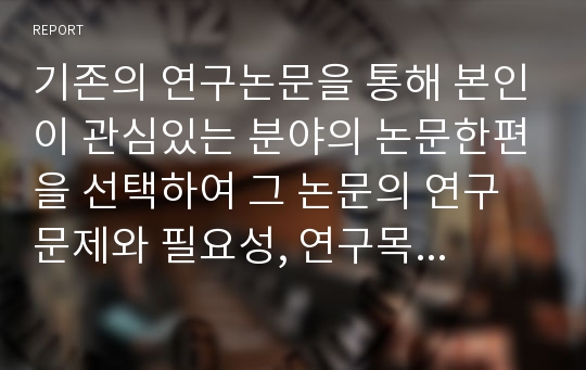 기존의 연구논문을 통해 본인이 관심있는 분야의 논문한편을 선택하여 그 논문의 연구문제와 필요성, 연구목적, 주요이론, 연구방법, 표본추출방법 및 척도, 결론, 논문의 한계점에 관해 분석하시오.