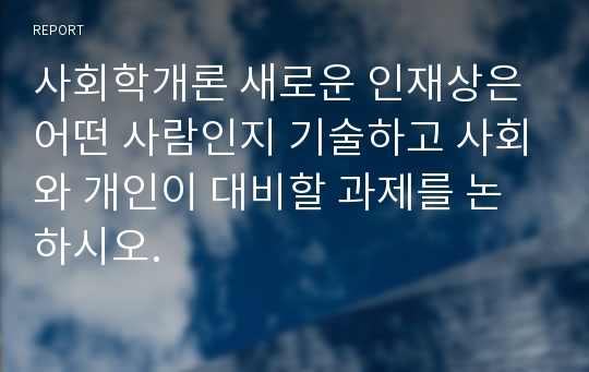 사회학개론 새로운 인재상은 어떤 사람인지 기술하고 사회와 개인이 대비할 과제를 논하시오.