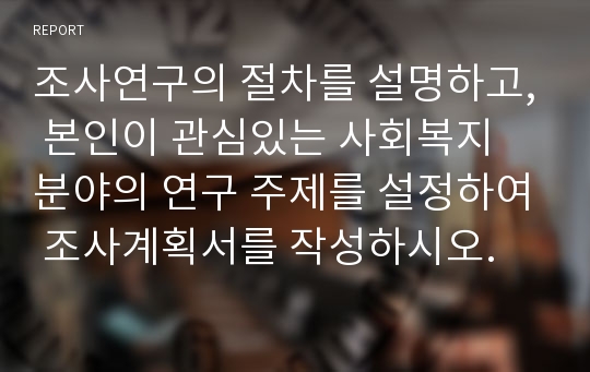 조사연구의 절차를 설명하고, 본인이 관심있는 사회복지 분야의 연구 주제를 설정하여 조사계획서를 작성하시오.