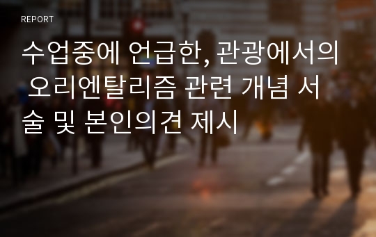 수업중에 언급한, 관광에서의 오리엔탈리즘 관련 개념 서술 및 본인의견 제시