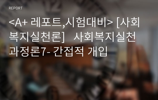 &lt;A+ 레포트,시험대비&gt; [사회복지실천론]   사회복지실천 과정론7- 간접적 개입