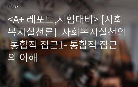 &lt;A+ 레포트,시험대비&gt; [사회복지실천론]  사회복지실천의 통합적 접근1- 통합적 접근의 이해