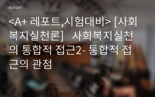 &lt;A+ 레포트,시험대비&gt; [사회복지실천론]   사회복지실천의 통합적 접근2- 통합적 접근의 관점