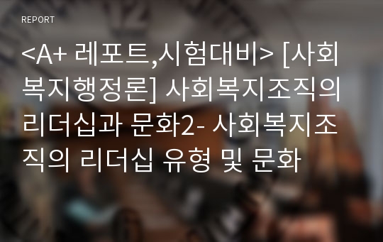 &lt;A+ 레포트,시험대비&gt; [사회복지행정론] 사회복지조직의 리더십과 문화2- 사회복지조직의 리더십 유형 및 문화