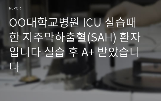 OO대학교병원 ICU 실습때 한 지주막하출혈(SAH) 환자입니다 실습 후 A+ 받았습니다