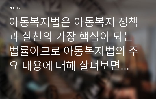 아동복지법은 아동복지 정책과 실천의 가장 핵심이 되는 법률이므로 아동복지법의 주요 내용에 대해 살펴보면서 아동복지 관련법의 문제점과 개선 과제에 대한 보고서를 작성하시오.