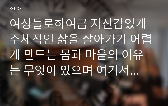 여성들로하여금 자신감있게 주체적인 삶을 살아가기 어렵게 만드는 몸과 마음의 이유는 무엇이 있으며 여기서 벗어나기 위해서는 어떤노력이 필요할지에 대해 구체적인 사례를 들어가면서 서술하시오.