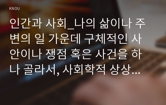 인간과 사회_나의 삶이나 주변의 일 가운데 구체적인 사안이나 쟁점 혹은 사건을 하나 골라서, 사회학적 상상력과 분석적 시각을 통해서 보면 그냥 사회통념대로 보고 믿을 때와 어떻게 다르게 볼 수 있는지를 비교해서 서술하시오.