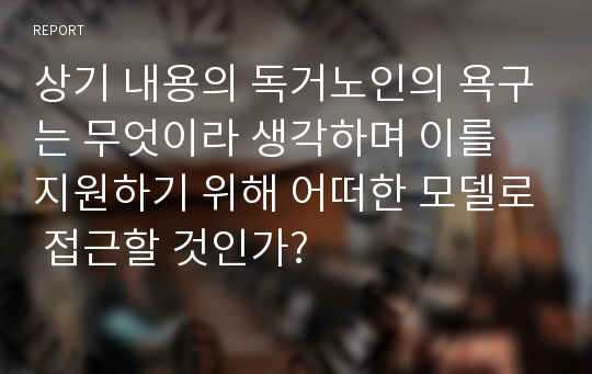 상기 내용의 독거노인의 욕구는 무엇이라 생각하며 이를 지원하기 위해 어떠한 모델로 접근할 것인가?