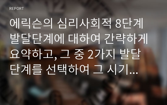 에릭슨의 심리사회적 8단계 발달단계에 대하여 간략하게 요약하고, 그 중 2가지 발달단계를 선택하여 그 시기의 본인의 삶은 에릭슨의 발달단계에 비추어 어떠했는지 서술해 보시오