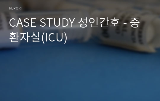 CASE STUDY 성인간호 - 중환자실(ICU)