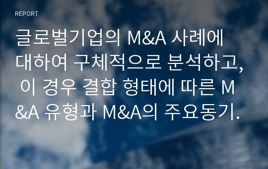 글로벌기업의 M&amp;A 사례에 대하여 구체적으로 분석하고, 이 경우 결합 형태에 따른 M&amp;A 유형과 M&amp;A의 주요동기는 무엇인지에 대해서 서술하고, 해당 사례에 대한 자신의 견해에 대해서 서술하시오