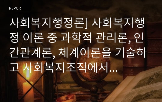 사회복지행정론] 사회복지행정 이론 중 과학적 관리론, 인간관계론, 체계이론을 기술하고 사회복지조직에서 어떻게 적용하는지 설명하시오