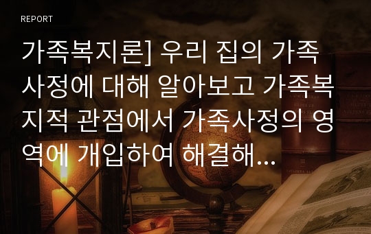 가족복지론] 우리 집의 가족사정에 대해 알아보고 가족복지적 관점에서 가족사정의 영역에 개입하여 해결해 볼 수 있는 프로그램은 무엇인지 논하시오.