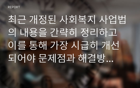 최근 개정된 사회복지 사업법의 내용을 간략히 정리하고 이를 통해 가장 시급히 개선 되어야 문제점과 해결방안을 논하시오.