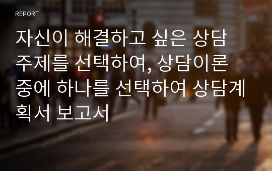 자신이 해결하고 싶은 상담 주제를 선택하여, 상담이론 중에 하나를 선택하여 상담계획서 보고서