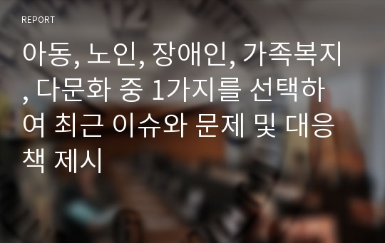 아동, 노인, 장애인, 가족복지, 다문화 중 1가지를 선택하여 최근 이슈와 문제 및 대응책 제시