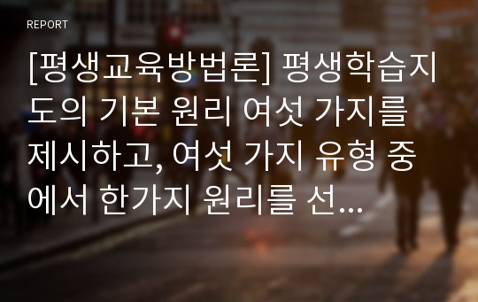 [평생교육방법론] 평생학습지도의 기본 원리 여섯 가지를 제시하고, 여섯 가지 유형 중에서 한가지 원리를 선정하여, 평생학습 교육에서의 사례를 중심으로 논하시오