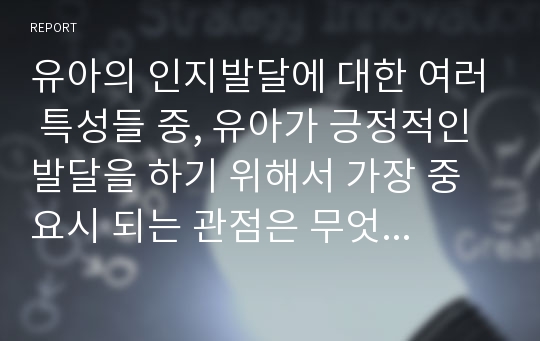 유아의 인지발달에 대한 여러 특성들 중, 유아가 긍정적인 발달을 하기 위해서 가장 중요시 되는 관점은 무엇인지 최근에 이슈화되고 있는 자료들(출처 제시)을 바탕으로 자유롭게 생각을 정리해 보세요.